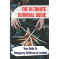 The Ultimate Survival Guide: Your Guide To Emergency Wilderness Survival