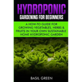Hydroponic Gardening For Beginners: A How to Guide For Growing Vegetables, Herbs & Fruits in Your Own Self Sustainable Home Hydroponic Garden