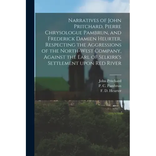 Narratives of John Pritchard, Pierre Chrysologue Pambrun, and Frederick Damien Heurter, Respecting the Aggressions of the North-West Company, Against