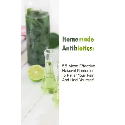 Homemade Antibiotics: 55 Most Effective Natural Remedies To Relief Your Pain And Heal Yourself: (Natural Antibiotics, Herbal Remedies, Aromatherapy)