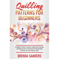 Quilling Patterns For Beginners: A Complete Guide To Quickly Learn Paper Quilling Techniques With Illustrated Pattern Designs To Create All Your Proje
