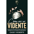 Cómo ser un Vidente: Cómo Realizar Predicciones Auténticas y Desarrollar tus Dones de Clarividencia