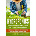 Hydroponics: The Beginner's Guide On How To Build Your Personal Hydroponic Garden. Learn How to Start Growing Fruits, Vegetables and Herbs at Home