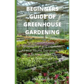 Beginners Guide of Greenhouse Gardening: Prefect guide Guide To Growing Fruit and Vegetables All Year Round: Everything You Need To Know About Owning