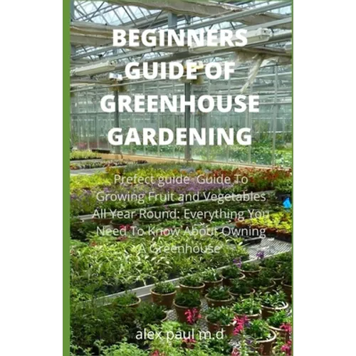 Beginners Guide of Greenhouse Gardening: Prefect guide Guide To Growing Fruit and Vegetables All Year Round: Everything You Need To Know About Owning