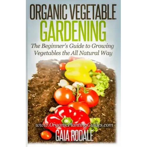 Organic Vegetable Gardening: The Beginners Guide to Growing Vegetables the All Natural Way