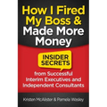 How I Fired My Boss and Made More Money: Insider Secrets from Successful Interim Executives and Independent Consultants