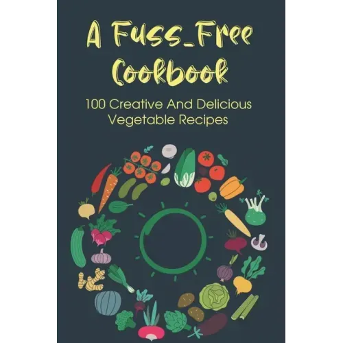 A Fuss-Free Cookbook: 100 Creative And Delicious Vegetable Recipes: Tips For Transitioning To A Vegan Lifestyle