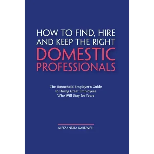 How to Find, Hire and Keep the Right Domestic Professionals: The Household Employer's Guide to Hiring Great Employees Who Will Stay for Years