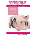 Miniature Pigs Or Mini Pigs as Pets: Miniature Pigs Breeding, Buying, Care, Cost, Keeping, Health, Supplies, Food, Rescue and More Included! The Ultim