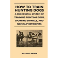 How to Train Hunting Dogs - A Successful System of Training Pointing Dogs, Sporting Spaniels, And Non-Slip Retrievers