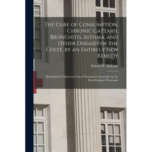 The Cure of Consumption, Chronic Cattarh, Bronchitis, Asthma, and Other Diseases of the Chest, by an Entirely New Remedy [electronic Resource]: Illust