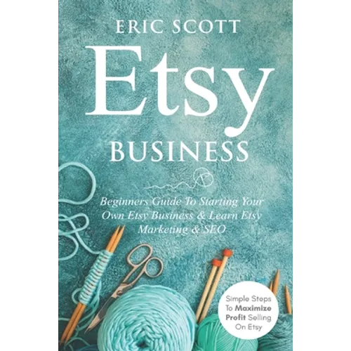Etsy Business - Beginners Guide To Starting Your Own Etsy Business & Learn Etsy Marketing & SEO: Simple Steps To Maximize Profit Selling On Etsy