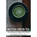 Matcha Green Tea: The Ultimate Beginners Book On Matcha Green Tea: The Popularity Of Matcha Tea