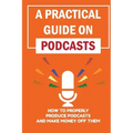 A Practical Guide On Podcasts: How To Properly Produce Podcasts And Make Money Off Them: Launch A Successful Podcasts