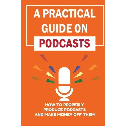 A Practical Guide On Podcasts: How To Properly Produce Podcasts And Make Money Off Them: Launch A Successful Podcasts