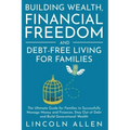 Building Wealth, Financial Freedom and Debt-Free Living for Families: The Ultimate Guide for Families to Successfully Manage Money and Finances, Stay