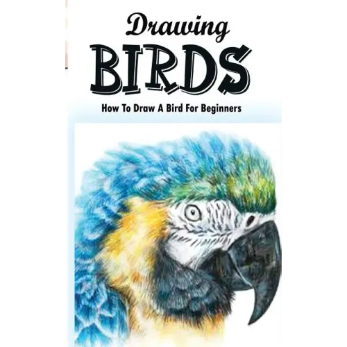 Drawing Birds: How To Draw A Bird For Beginners: How To Draw Birds Step By Step Guided Book