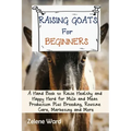 Raising Goats for Beginners: A Hand Book to Raise Healthy and Happy Herd for Milk and Meat Production Plus Breeding, Routine Care, Marketing and More