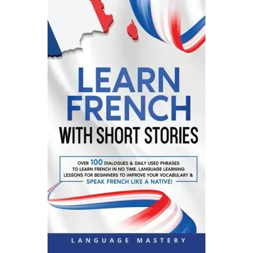 Learn French with Short Stories: Over 100 Dialogues & Daily Used Phrases to Learn French in no Time. Language Learning Lessons for Beginners to Improv