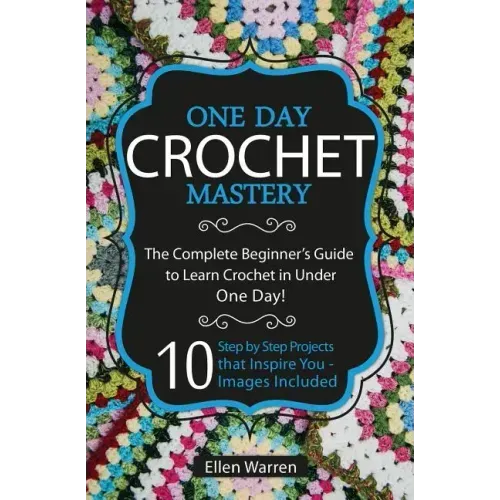 Crochet: One Day Crochet Mastery: The Complete Beginner's Guide to Learn Crochet in Under 1 Day! - 10 Step by Step Projects Tha