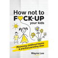 How not to fuck-up your kids: Minimising childhood trauma and practical parenting ideas