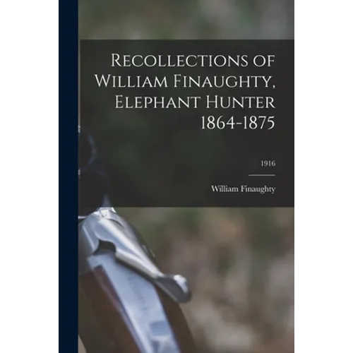 Recollections of William Finaughty, Elephant Hunter 1864-1875; 1916
