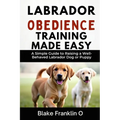 Labrador Obedience Training Made Easy: A Simple Guide To Raising A Well-Behaved Labrador Dog Or Puppy