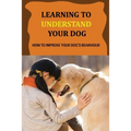 Learning To Understand Your Dog: How To Improve Your Dog's Behaviour: Dog Behaviors & What They Mean