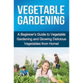 Vegetable Gardening: A beginner's guide to vegetable gardening and growing delicious vegetables from home!
