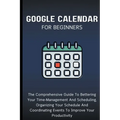 Google Calendar For Beginners: The Comprehensive Guide To Bettering Your Time-Management And Scheduling, Organizing Your Schedule And Coordinating Ev
