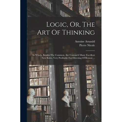 Logic, Or, The Art Of Thinking: In Which, Besides The Common, Are Contain'd Many Excellent New Rules, Very Profitable For Directing Of Reason ...