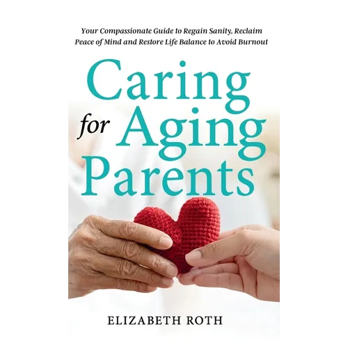 Caring For Aging Parents: Your Compassionate Guide to Regain Sanity, Reclaim Peace of Mind and Restore Life Balance to Avoid Burnout