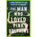 The Man Who Loved Pink Dolphins: A True Story of Life and Death in the Amazon