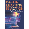 Machine Learning in Action: A Primer for the Layman, Step by Step Guide for Newbies