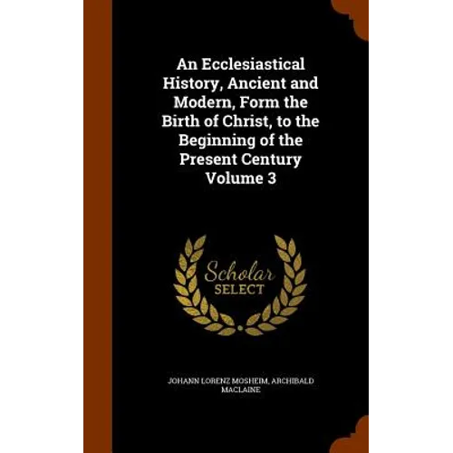 An Ecclesiastical History, Ancient and Modern, Form the Birth of Christ, to the Beginning of the Present Century Volume 3