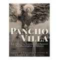 Pancho Villa: La Vida y La Leyenda de Famoso Revolucionario de México