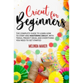 Cricut for Beginners: The Complete Guide to Learn How to Start and Mastering Cricut, With Tools, Project Ideas, And Everything you Need to Get Started