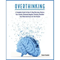 Overthinking: A Complete Guide on How to Stop Worrying, Reduce Your Anxiety, Eliminate Negative Thinking, Declutter Your Mind and Focus on the Present