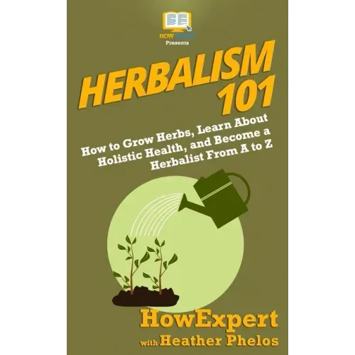 Herbalism 101: How to Grow Herbs, Learn About Holistic Health, and Become a Herbalist From A to Z
