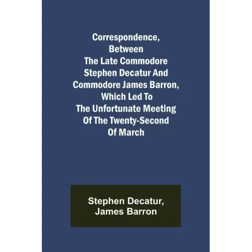 Correspondence, Between the late Commodore Stephen Decatur and Commodore James Barron, which led to the unfortunate meeting of the twenty-second of Ma