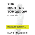 You Might Die Tomorrow: Face Your Fear of Death to Live Your Most Meaningful Life