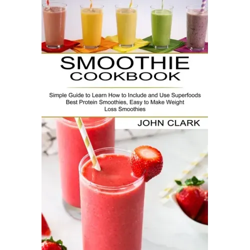 Smoothie Cookbook: Simple Guide to Learn How to Include and Use Superfoods (Best Protein Smoothies, Easy to Make Weight Loss Smoothies)