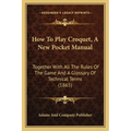How To Play Croquet, A New Pocket Manual: Together With All The Rules Of The Game And A Glossary Of Technical Terms (1865)