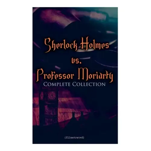 Sherlock Holmes vs. Professor Moriarty - Complete Collection (Illustrated): Tales of the World's Most Famous Detective and His Archenemy