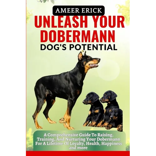 Unleash Your Dobermann Dog's Potential: A Comprehensive Guide To Raising, Training, And Nurturing Your Dobermann For A Lifetime Of Loyalty, Health, Ha