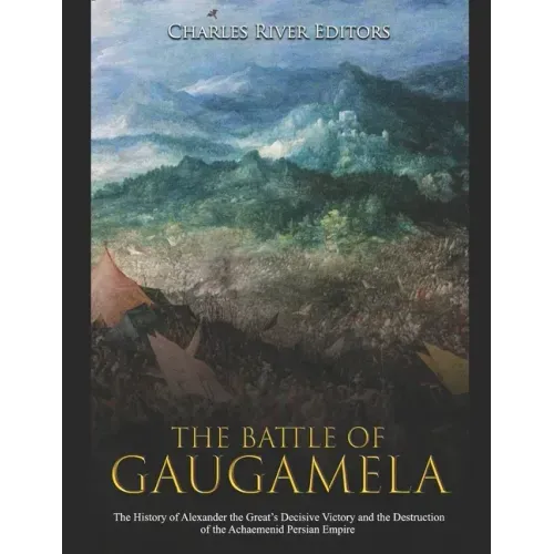 The Battle of Gaugamela: The History of Alexander the Great's Decisive Victory and the Destruction of the Achaemenid Persian Empire