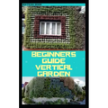 Beginners Guide Vertical Garden: Beginners guides on how to grow vegetables, herbs, different colourful flowers and eddible fruits with little availab