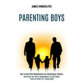 Parenting Boys: How to Deal With Misbehaving and Challenging Toddlers (Nurturing Your Boy's Development in Each Stage From an Infant to a Young Adult)