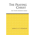 The Praying Christ: A Study of Jesus' Doctrine and Practice of Prayer
